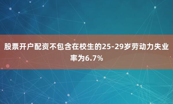 股票开户配资不包含在校生的25-29岁劳动力失业率为6.7%
